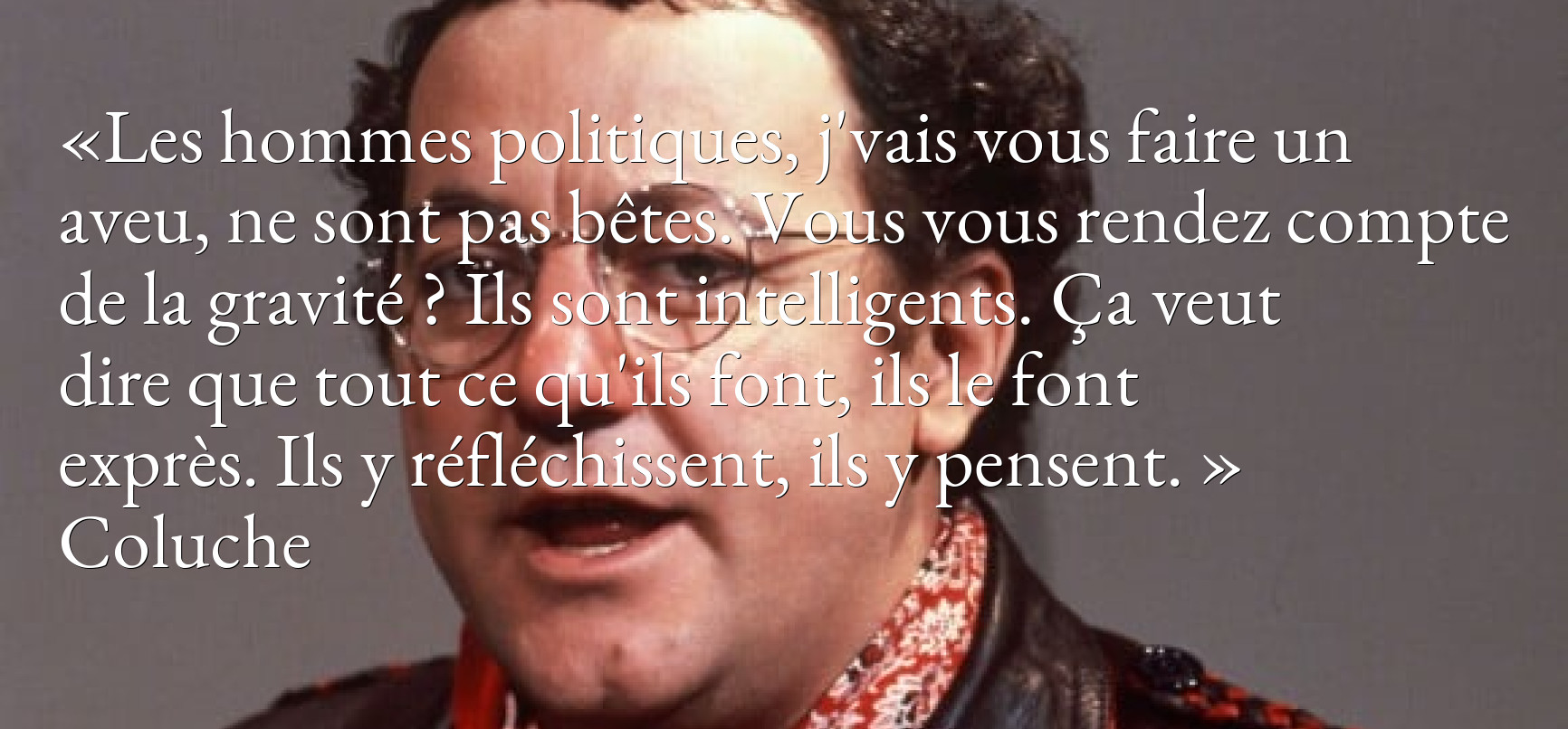 Les hommes politiques, j'vais vous faire un aveu, ne sont pas bêtes. Vous vous rendez compte de la gravité ? Ils sont intelligents. Ça veut dire que tout ce qu'ils font, ils le font exprès. Ils y réfléchissent, ils y pensent.